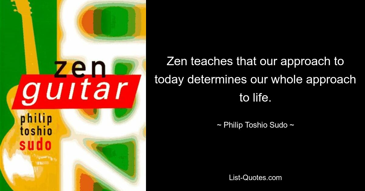 Zen teaches that our approach to today determines our whole approach to life. — © Philip Toshio Sudo