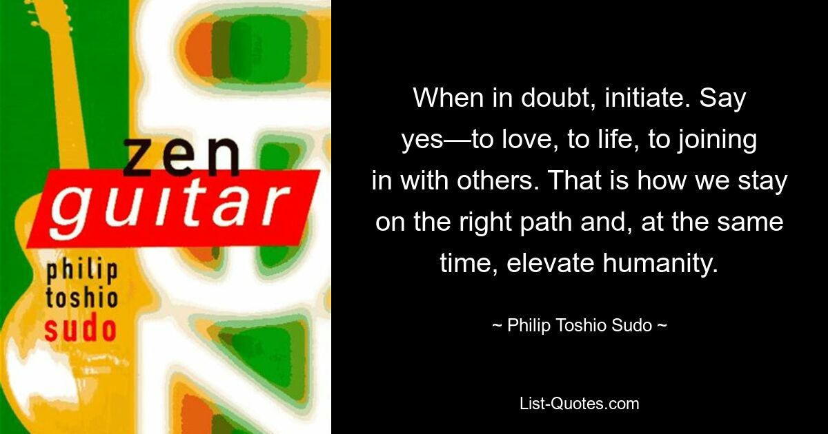 When in doubt, initiate. Say yes—to love, to life, to joining in with others. That is how we stay on the right path and, at the same time, elevate humanity. — © Philip Toshio Sudo