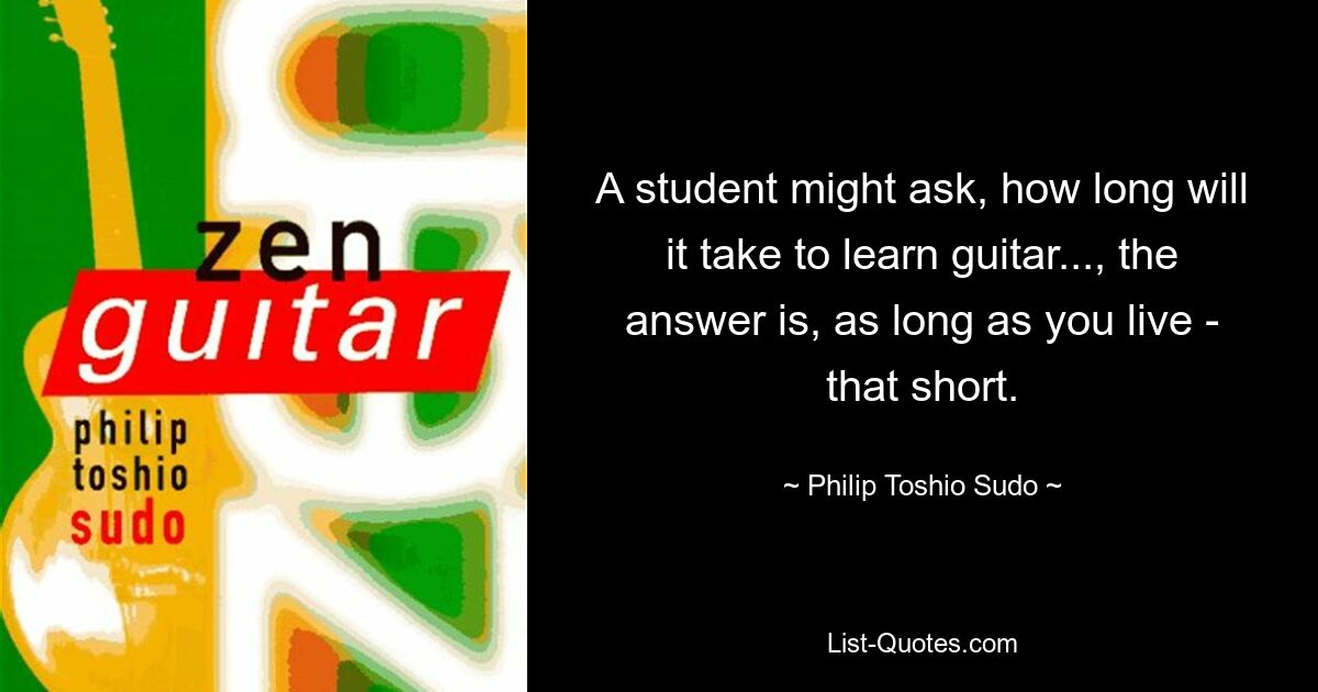 A student might ask, how long will it take to learn guitar..., the answer is, as long as you live - that short. — © Philip Toshio Sudo