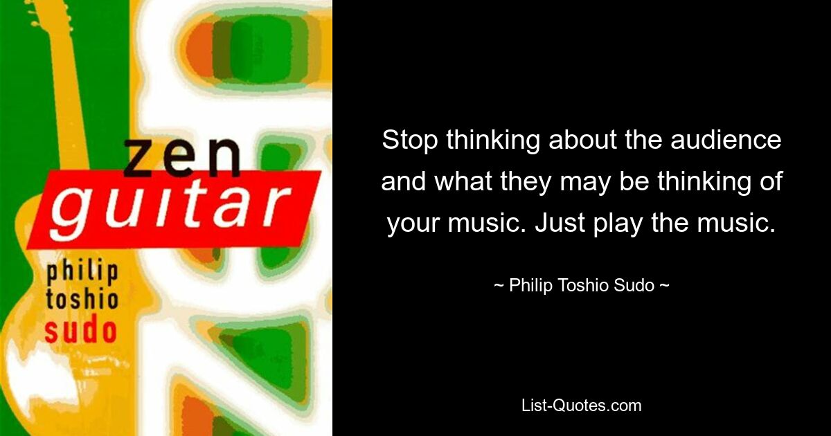 Stop thinking about the audience and what they may be thinking of your music. Just play the music. — © Philip Toshio Sudo