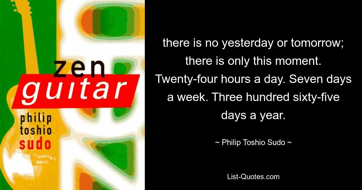 there is no yesterday or tomorrow; there is only this moment. Twenty-four hours a day. Seven days a week. Three hundred sixty-five days a year. — © Philip Toshio Sudo