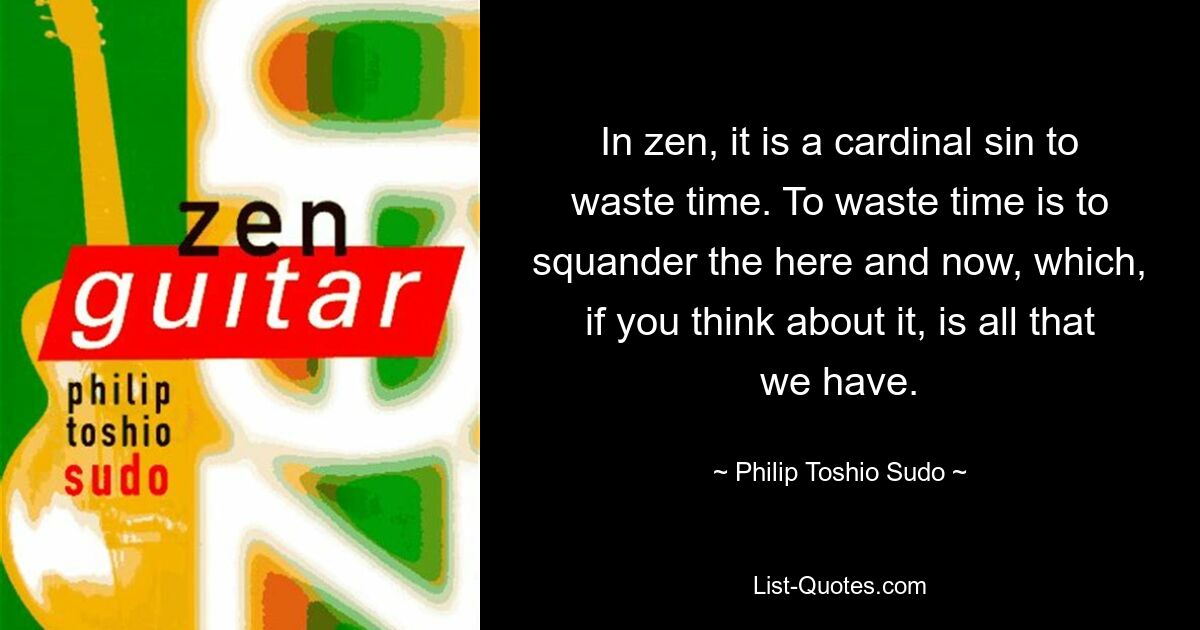 Im Zen ist es eine Todsünde, Zeit zu verschwenden. Zeit zu verschwenden bedeutet, das Hier und Jetzt zu verschwenden, das, wenn man darüber nachdenkt, alles ist, was wir haben. — © Philip Toshio Sudo