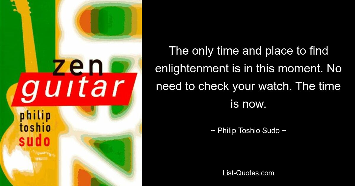 The only time and place to find enlightenment is in this moment. No need to check your watch. The time is now. — © Philip Toshio Sudo