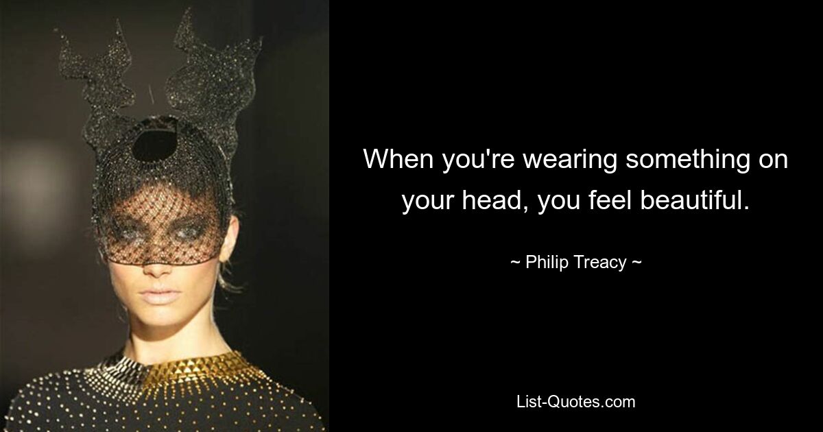 When you're wearing something on your head, you feel beautiful. — © Philip Treacy