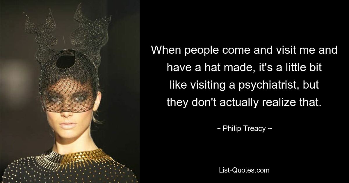 When people come and visit me and have a hat made, it's a little bit like visiting a psychiatrist, but they don't actually realize that. — © Philip Treacy