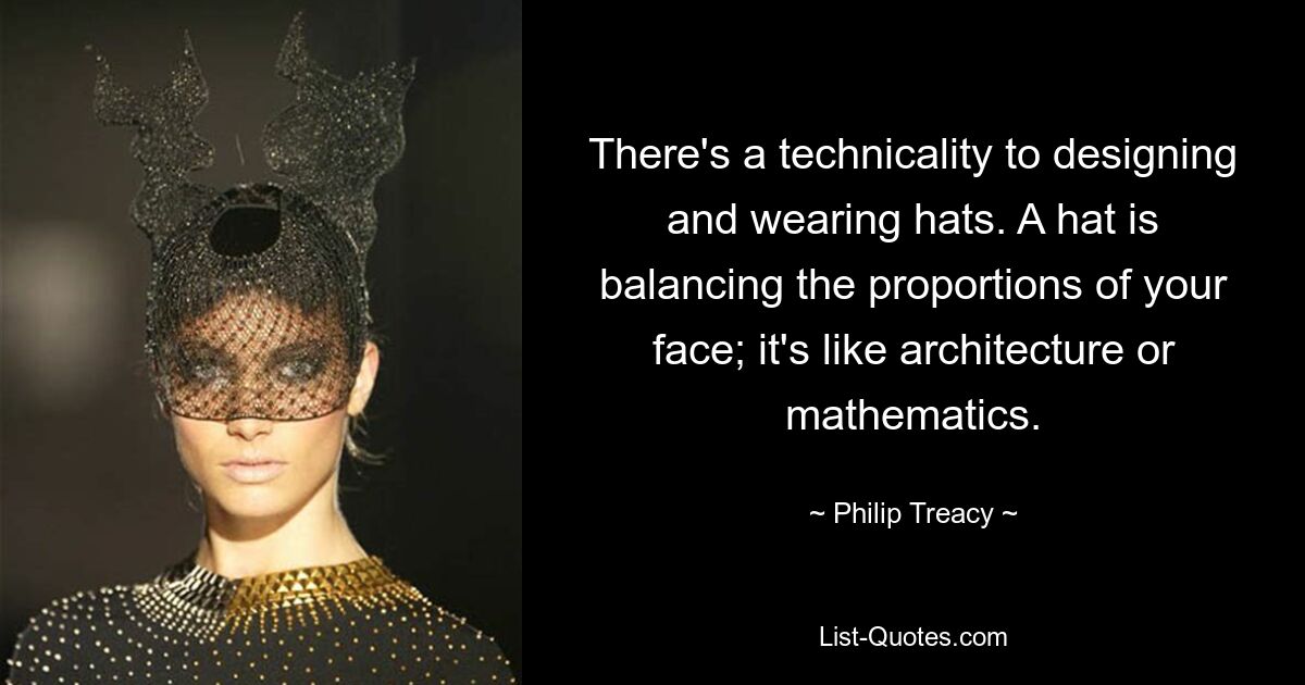 There's a technicality to designing and wearing hats. A hat is balancing the proportions of your face; it's like architecture or mathematics. — © Philip Treacy