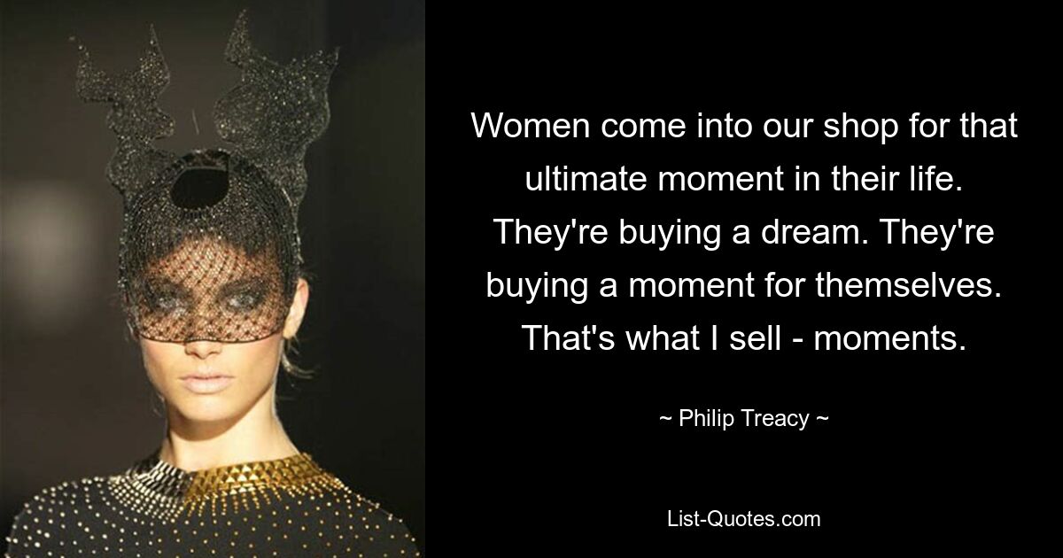 Women come into our shop for that ultimate moment in their life. They're buying a dream. They're buying a moment for themselves. That's what I sell - moments. — © Philip Treacy