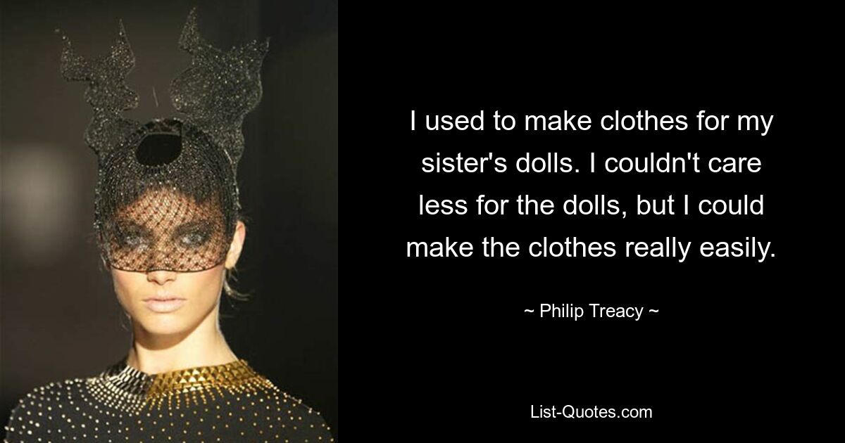 I used to make clothes for my sister's dolls. I couldn't care less for the dolls, but I could make the clothes really easily. — © Philip Treacy