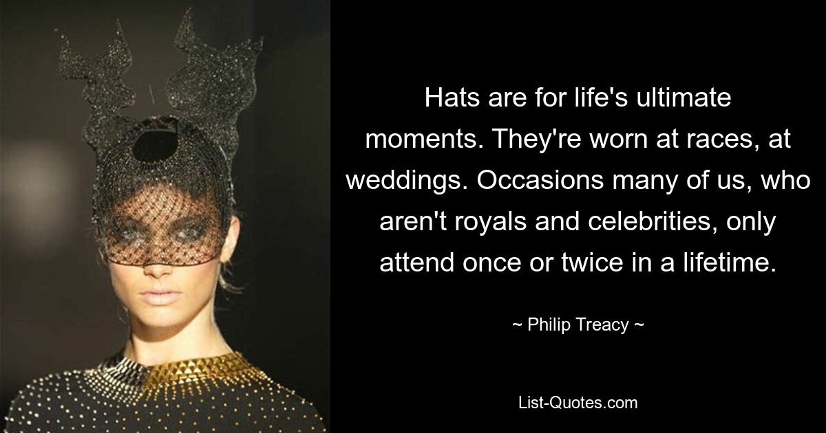 Hats are for life's ultimate moments. They're worn at races, at weddings. Occasions many of us, who aren't royals and celebrities, only attend once or twice in a lifetime. — © Philip Treacy