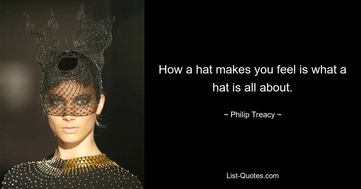 How a hat makes you feel is what a hat is all about. — © Philip Treacy