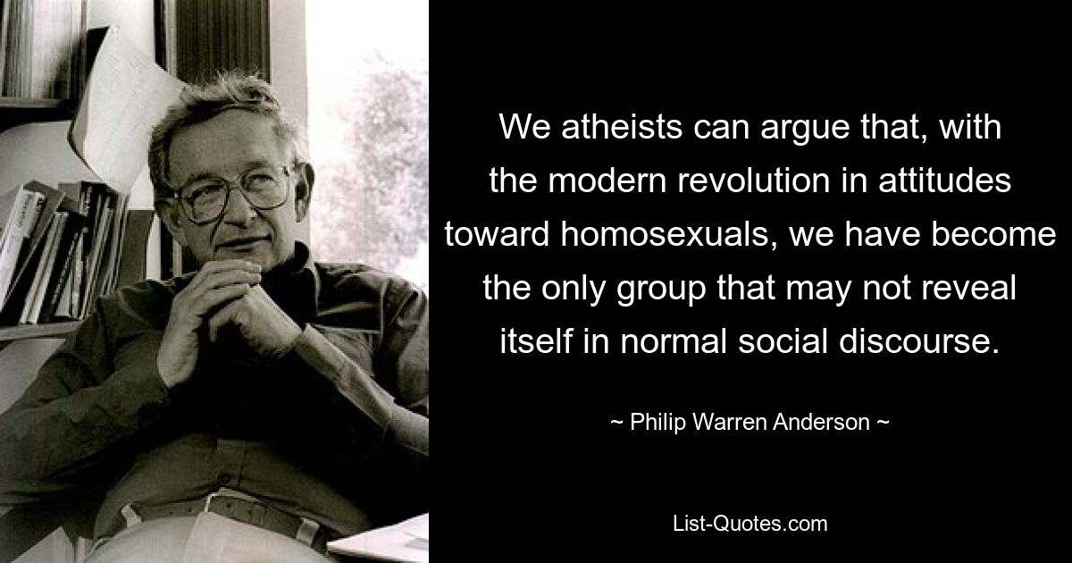 We atheists can argue that, with the modern revolution in attitudes toward homosexuals, we have become the only group that may not reveal itself in normal social discourse. — © Philip Warren Anderson