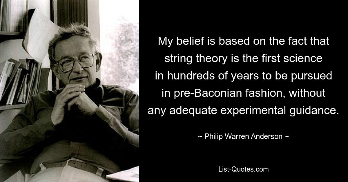 My belief is based on the fact that string theory is the first science in hundreds of years to be pursued in pre-Baconian fashion, without any adequate experimental guidance. — © Philip Warren Anderson