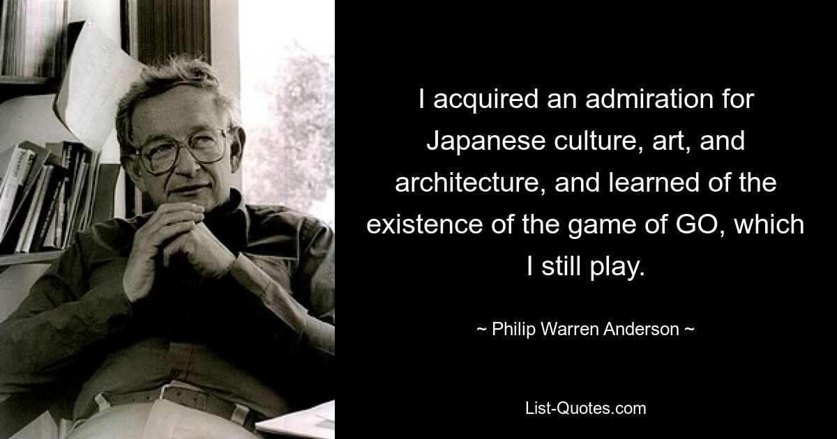 I acquired an admiration for Japanese culture, art, and architecture, and learned of the existence of the game of GO, which I still play. — © Philip Warren Anderson