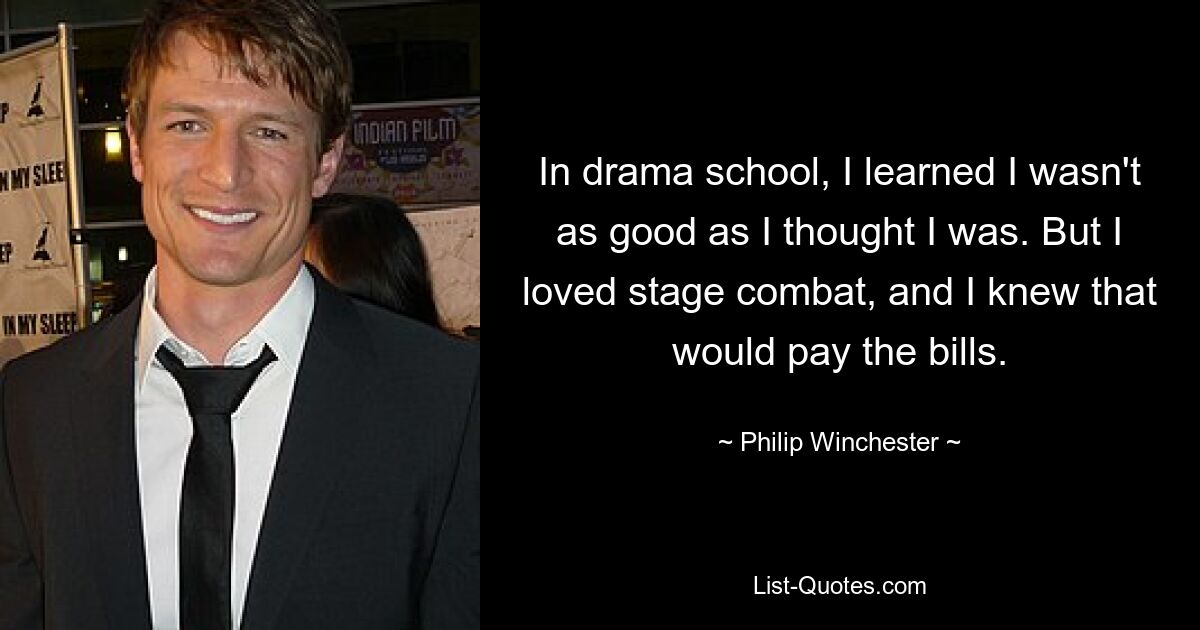 In drama school, I learned I wasn't as good as I thought I was. But I loved stage combat, and I knew that would pay the bills. — © Philip Winchester