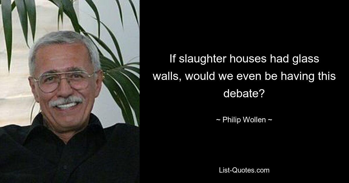 If slaughter houses had glass walls, would we even be having this debate? — © Philip Wollen