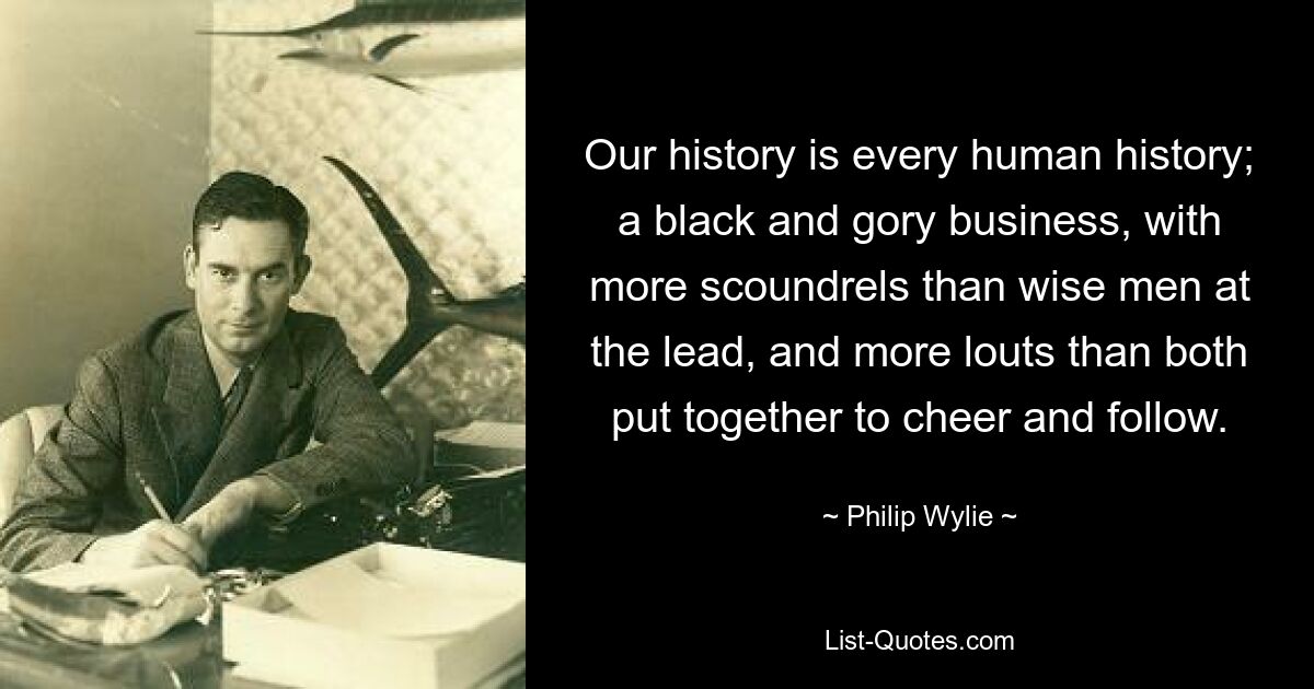 Our history is every human history; a black and gory business, with more scoundrels than wise men at the lead, and more louts than both put together to cheer and follow. — © Philip Wylie