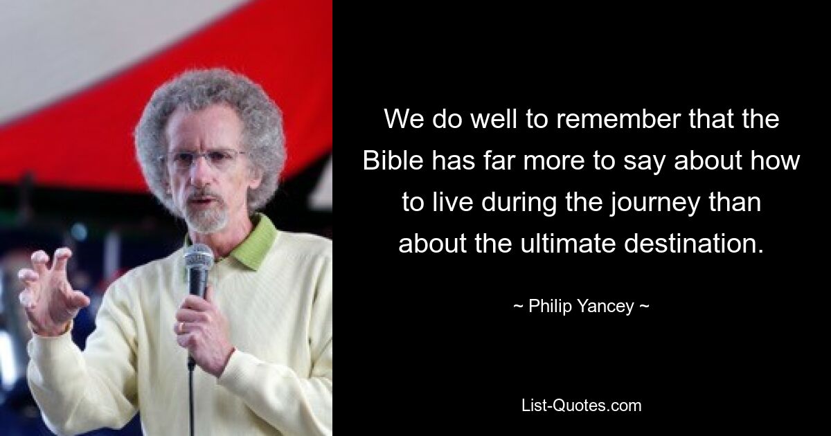 We do well to remember that the Bible has far more to say about how to live during the journey than about the ultimate destination. — © Philip Yancey