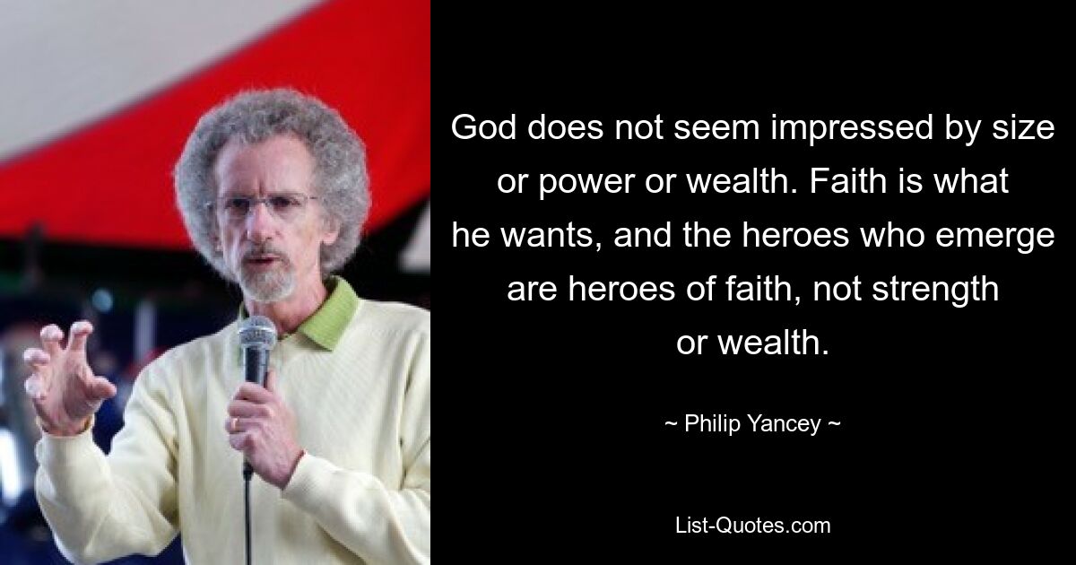 God does not seem impressed by size or power or wealth. Faith is what he wants, and the heroes who emerge are heroes of faith, not strength or wealth. — © Philip Yancey