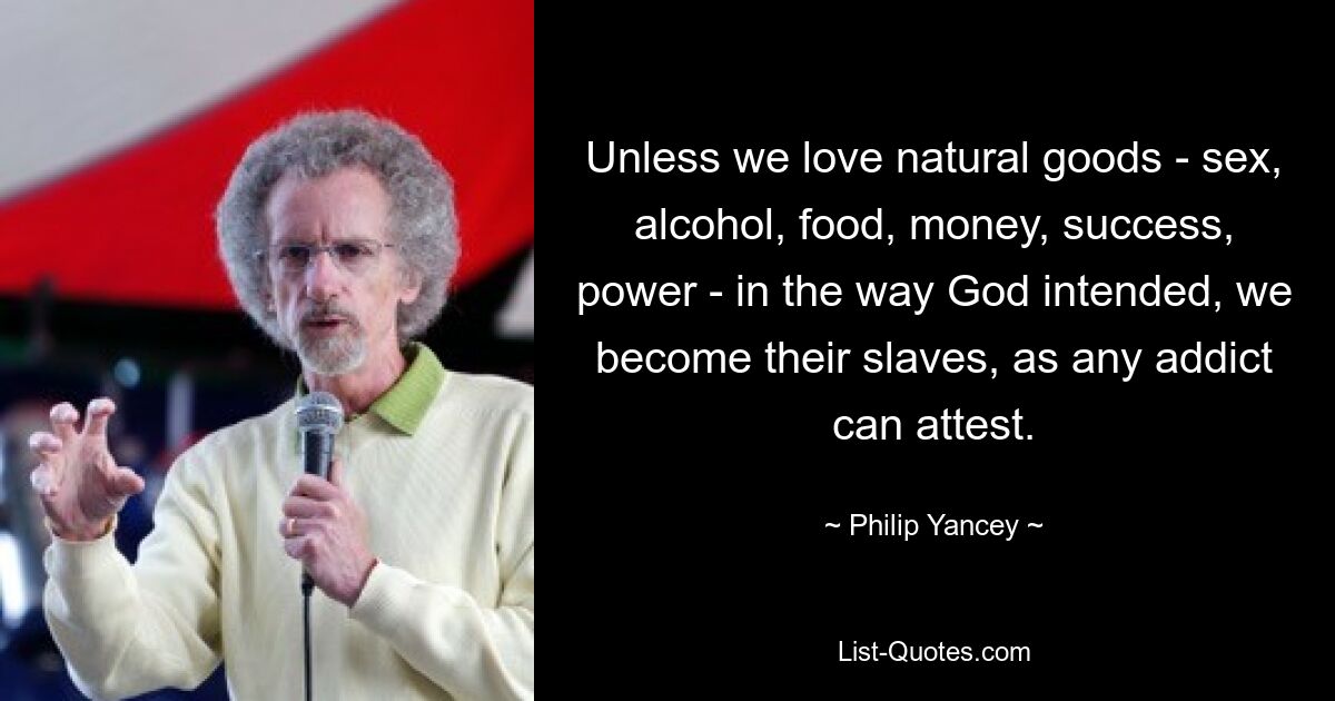 Unless we love natural goods - sex, alcohol, food, money, success, power - in the way God intended, we become their slaves, as any addict can attest. — © Philip Yancey