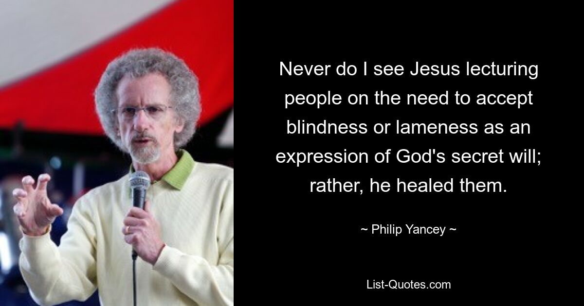 Never do I see Jesus lecturing people on the need to accept blindness or lameness as an expression of God's secret will; rather, he healed them. — © Philip Yancey