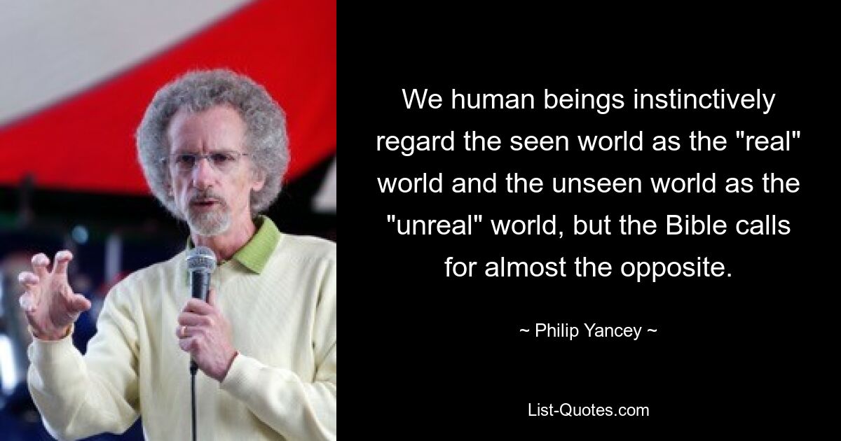 We human beings instinctively regard the seen world as the "real" world and the unseen world as the "unreal" world, but the Bible calls for almost the opposite. — © Philip Yancey