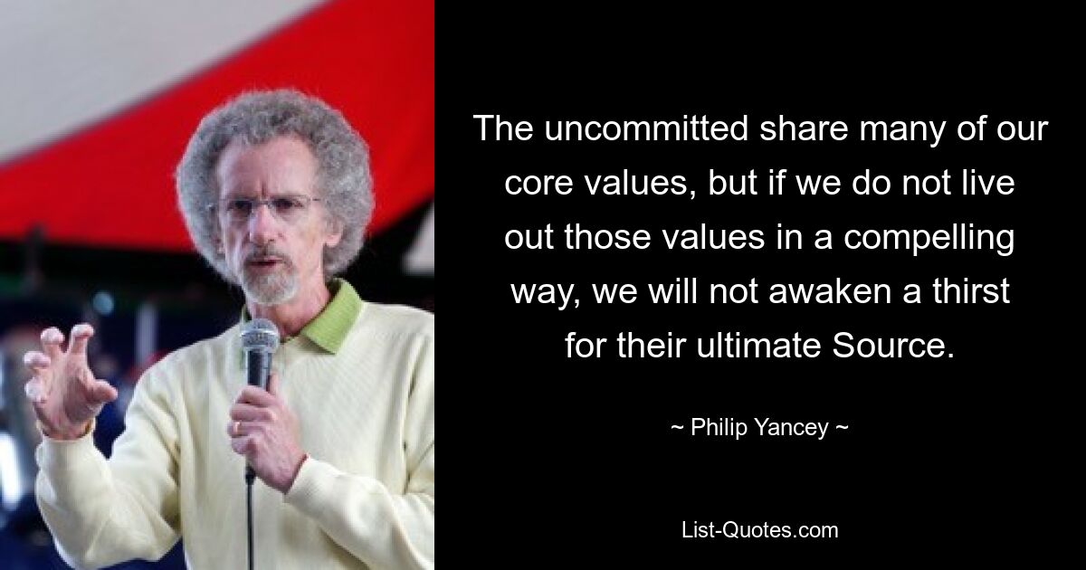 The uncommitted share many of our core values, but if we do not live out those values in a compelling way, we will not awaken a thirst for their ultimate Source. — © Philip Yancey