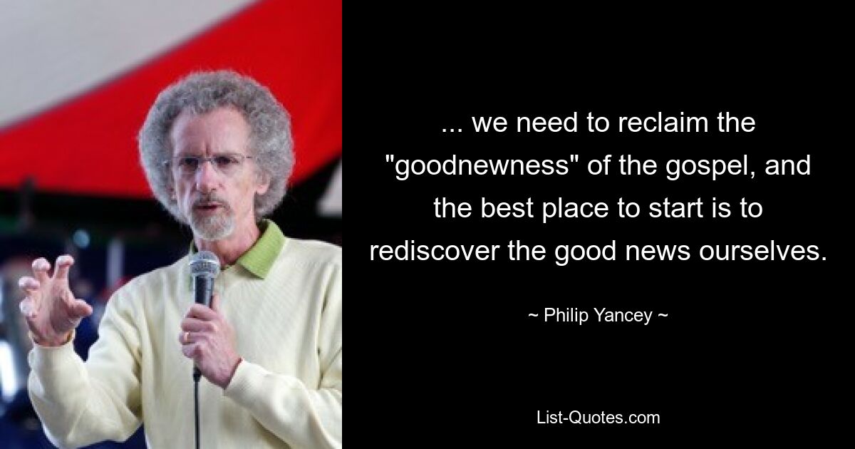 ... we need to reclaim the "goodnewness" of the gospel, and the best place to start is to rediscover the good news ourselves. — © Philip Yancey