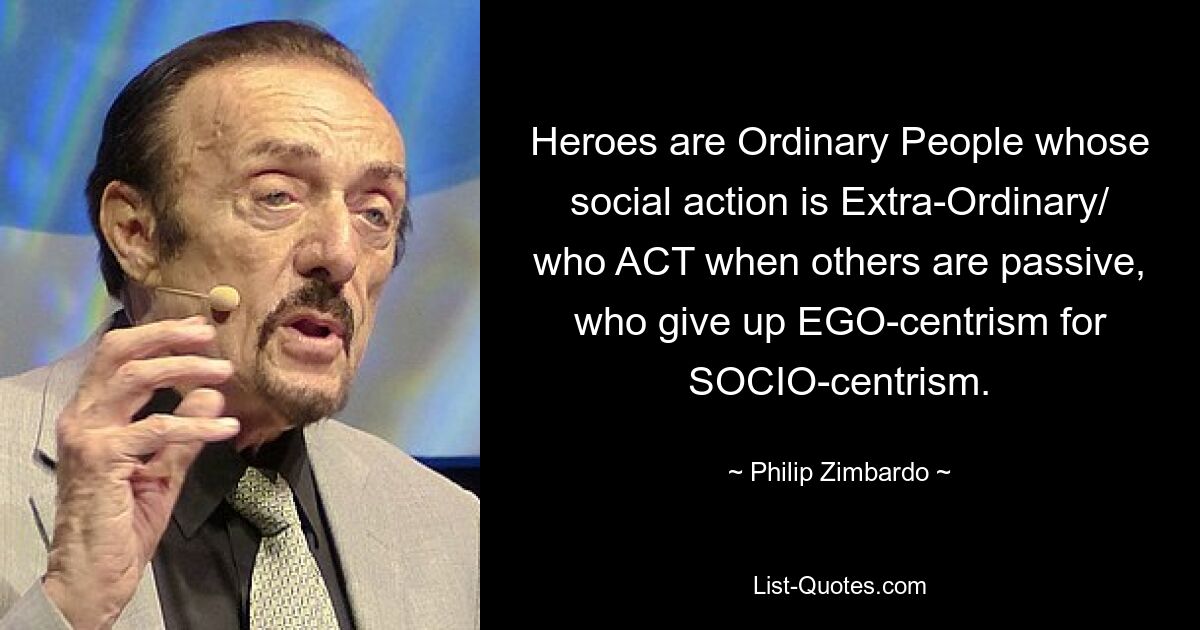 Heroes are Ordinary People whose social action is Extra-Ordinary/ who ACT when others are passive, who give up EGO-centrism for SOCIO-centrism. — © Philip Zimbardo