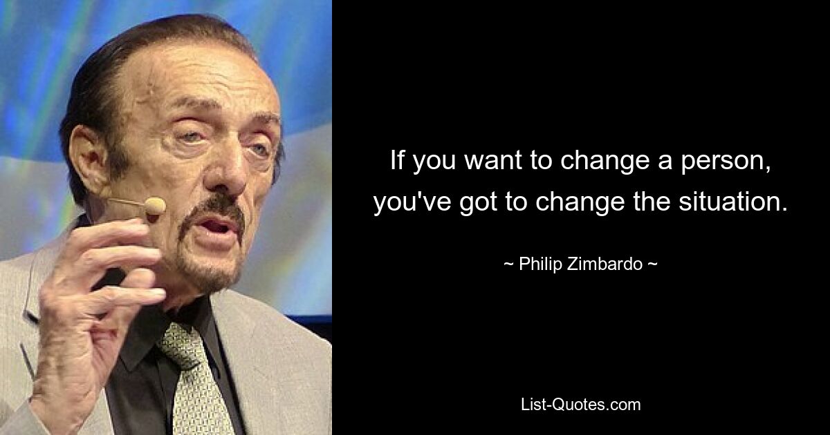 If you want to change a person, you've got to change the situation. — © Philip Zimbardo