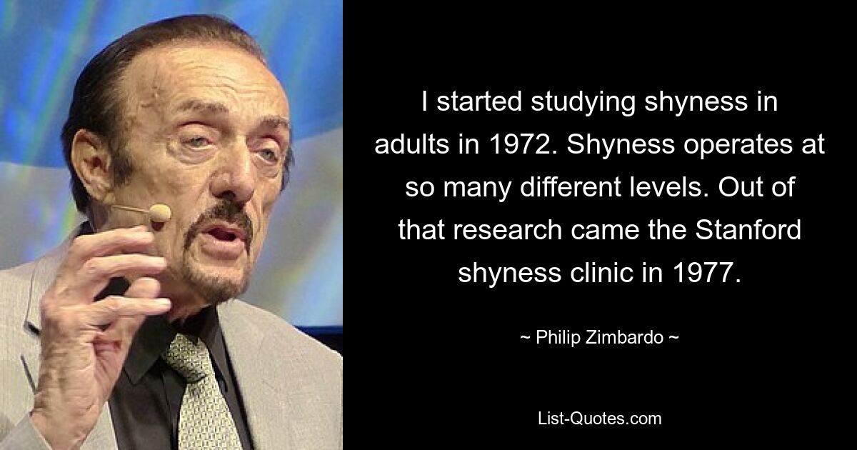 I started studying shyness in adults in 1972. Shyness operates at so many different levels. Out of that research came the Stanford shyness clinic in 1977. — © Philip Zimbardo