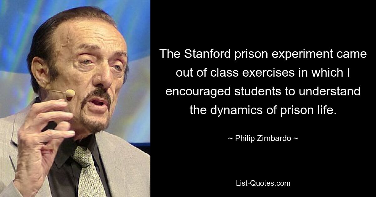 The Stanford prison experiment came out of class exercises in which I encouraged students to understand the dynamics of prison life. — © Philip Zimbardo