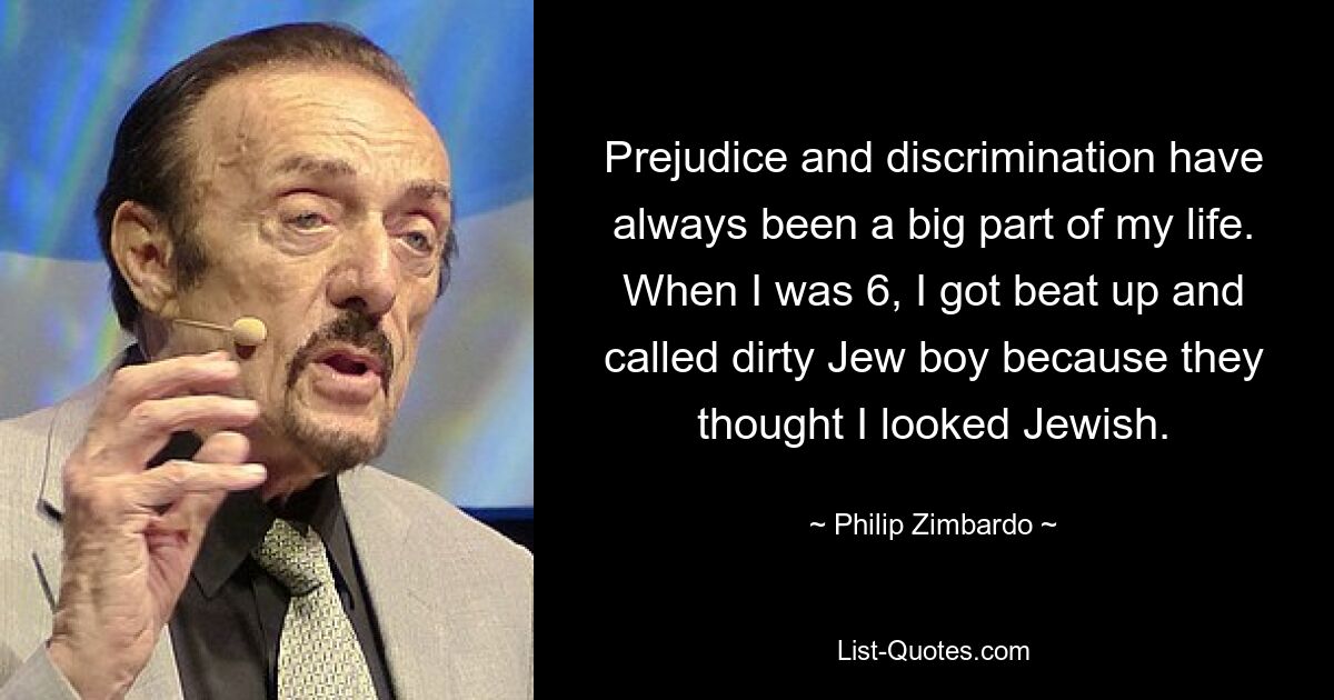 Prejudice and discrimination have always been a big part of my life. When I was 6, I got beat up and called dirty Jew boy because they thought I looked Jewish. — © Philip Zimbardo