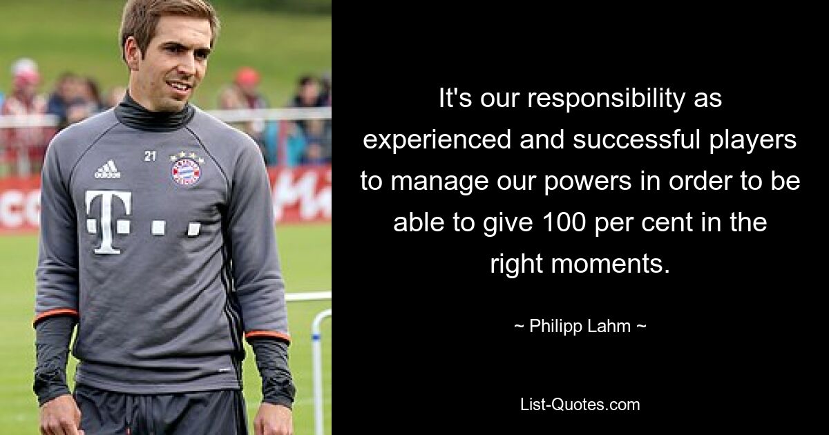 It's our responsibility as experienced and successful players to manage our powers in order to be able to give 100 per cent in the right moments. — © Philipp Lahm