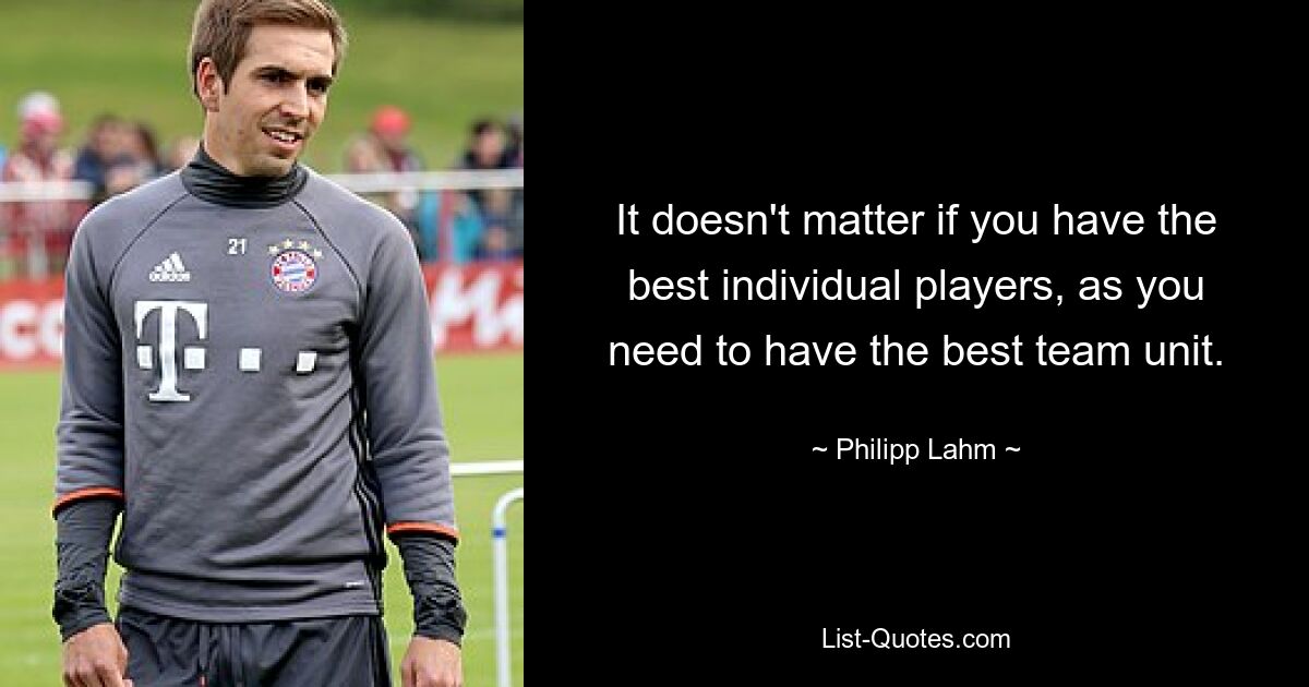 It doesn't matter if you have the best individual players, as you need to have the best team unit. — © Philipp Lahm