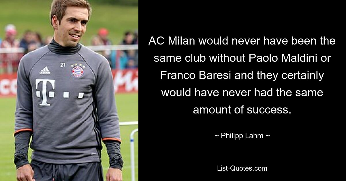 AC Milan would never have been the same club without Paolo Maldini or Franco Baresi and they certainly would have never had the same amount of success. — © Philipp Lahm