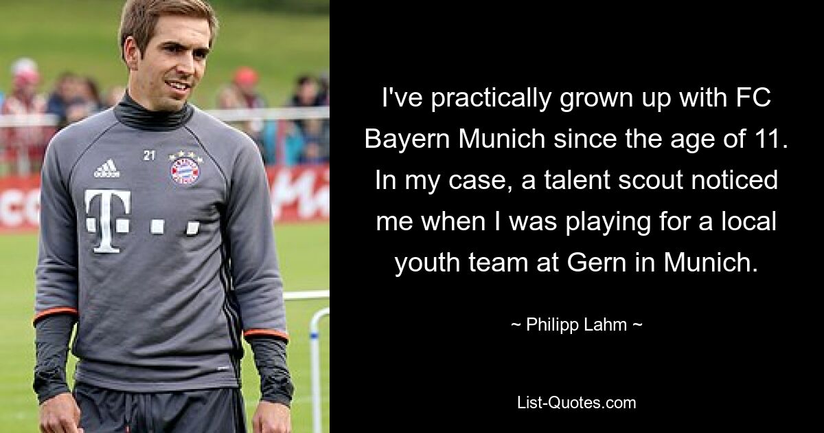 Ich bin seit meinem 11. Lebensjahr praktisch mit dem FC Bayern München aufgewachsen. In meinem Fall wurde ein Talentscout auf mich aufmerksam, als ich für eine lokale Jugendmannschaft bei Gern in München spielte. — © Philipp Lahm