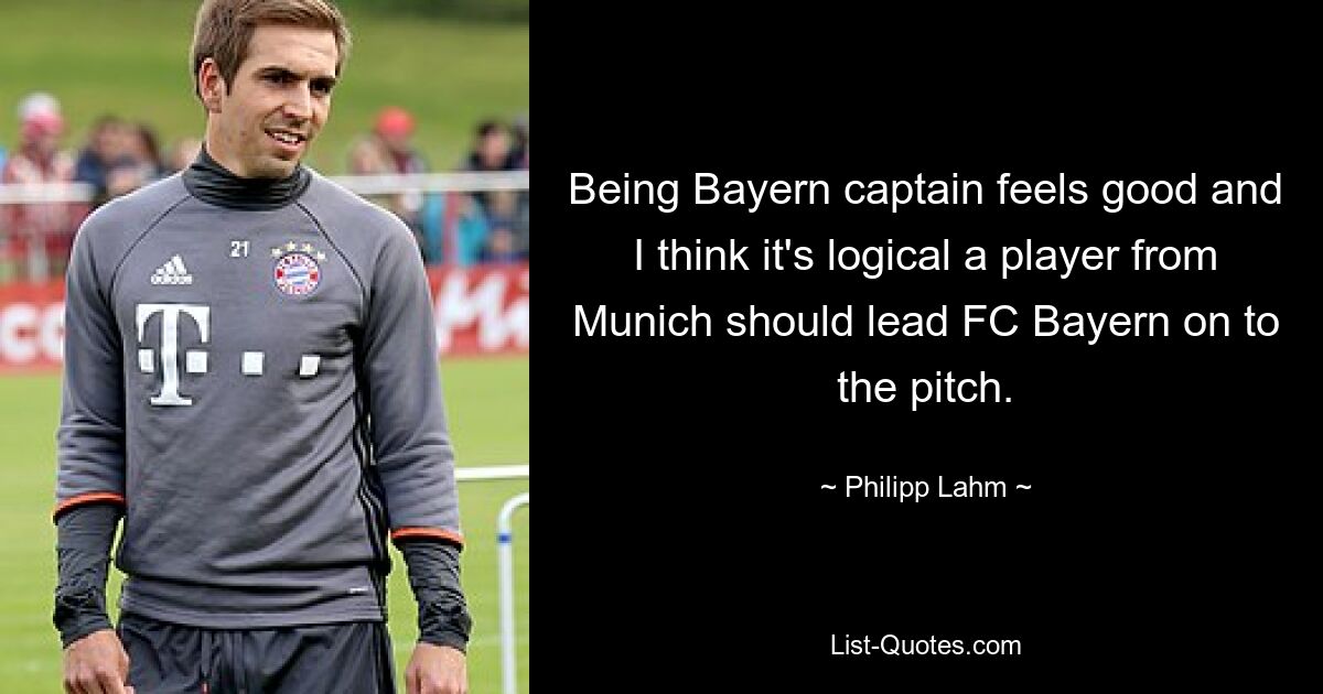 Being Bayern captain feels good and I think it's logical a player from Munich should lead FC Bayern on to the pitch. — © Philipp Lahm