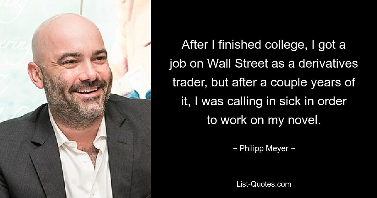 After I finished college, I got a job on Wall Street as a derivatives trader, but after a couple years of it, I was calling in sick in order to work on my novel. — © Philipp Meyer