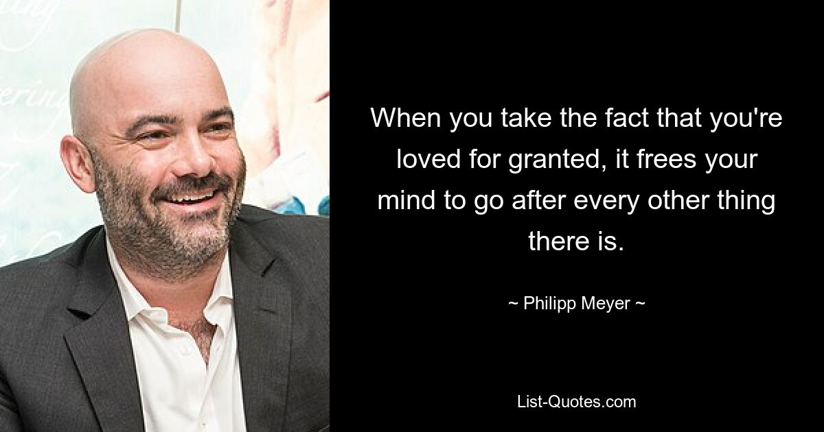 When you take the fact that you're loved for granted, it frees your mind to go after every other thing there is. — © Philipp Meyer