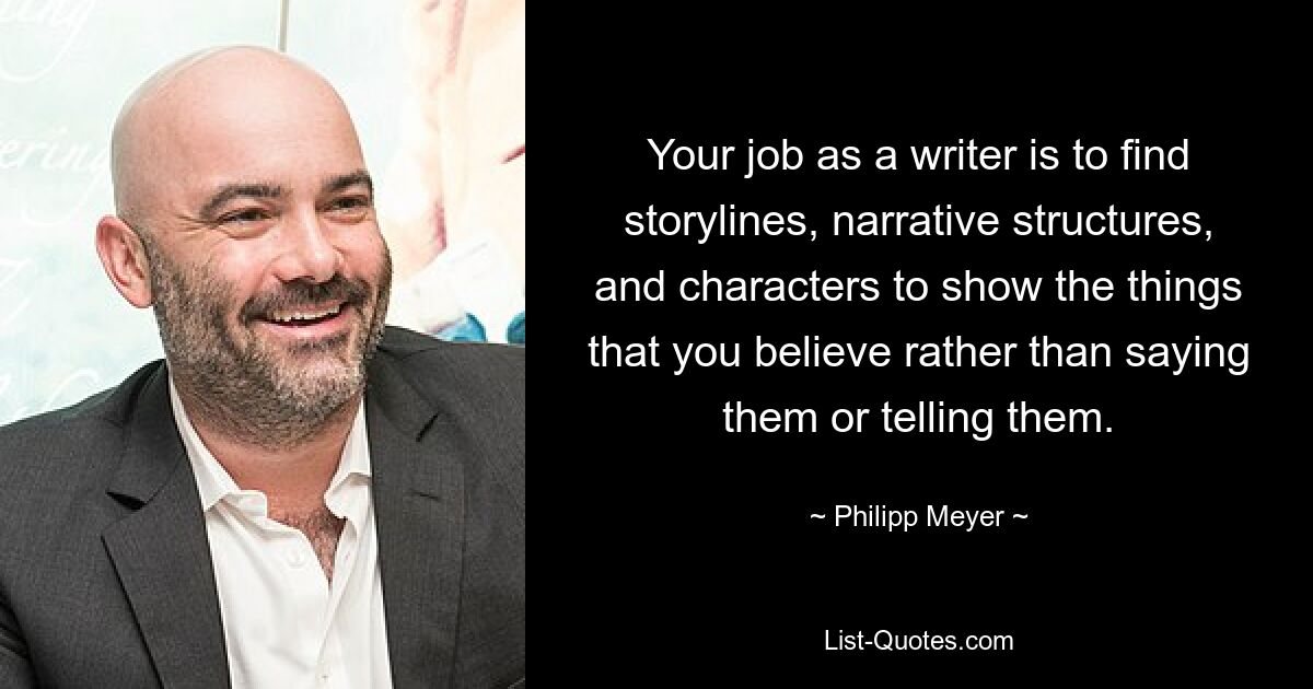 Your job as a writer is to find storylines, narrative structures, and characters to show the things that you believe rather than saying them or telling them. — © Philipp Meyer