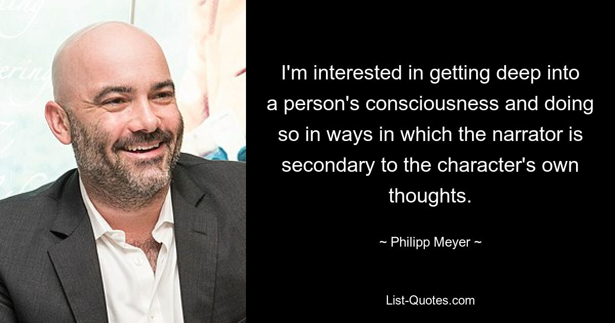 I'm interested in getting deep into a person's consciousness and doing so in ways in which the narrator is secondary to the character's own thoughts. — © Philipp Meyer