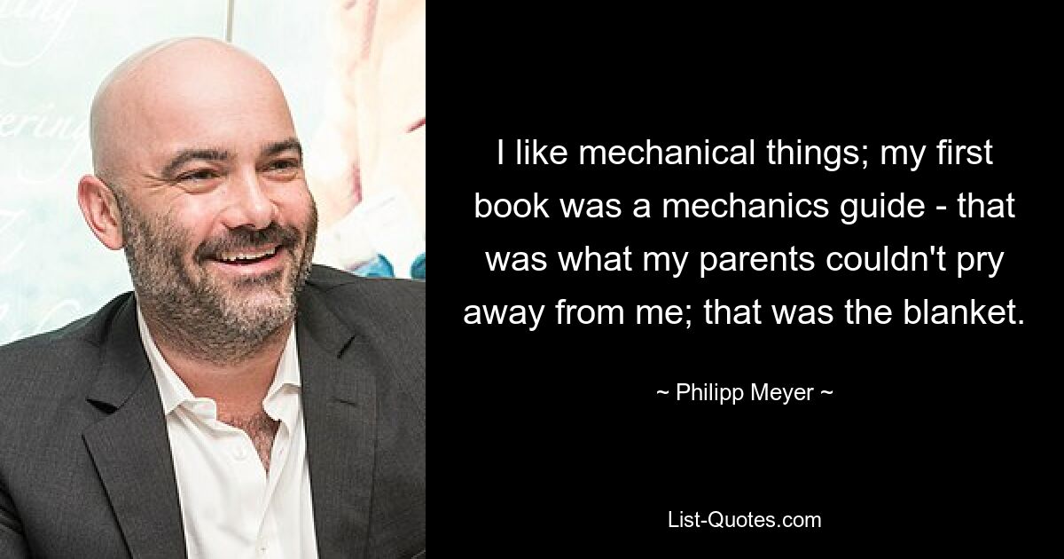 I like mechanical things; my first book was a mechanics guide - that was what my parents couldn't pry away from me; that was the blanket. — © Philipp Meyer