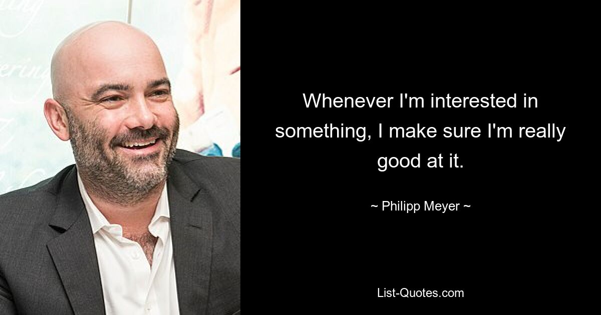 Whenever I'm interested in something, I make sure I'm really good at it. — © Philipp Meyer