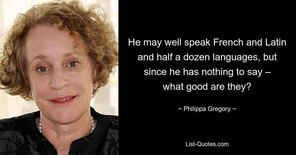 He may well speak French and Latin and half a dozen languages, but since he has nothing to say – what good are they? — © Philippa Gregory