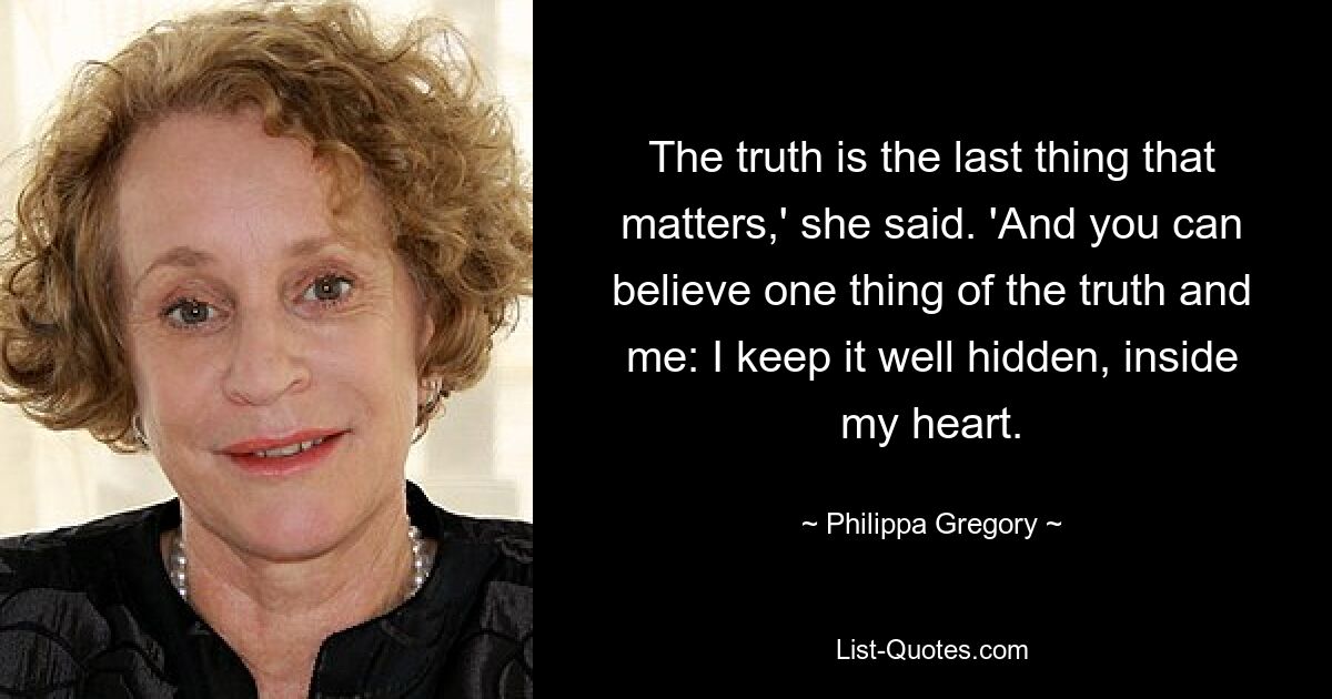 The truth is the last thing that matters,' she said. 'And you can believe one thing of the truth and me: I keep it well hidden, inside my heart. — © Philippa Gregory