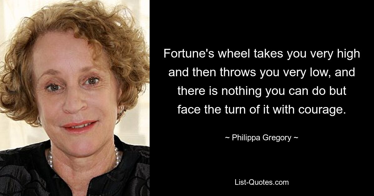 Fortune's wheel takes you very high and then throws you very low, and there is nothing you can do but face the turn of it with courage. — © Philippa Gregory