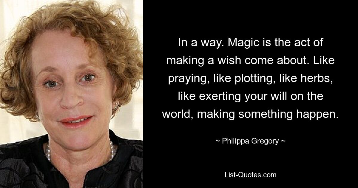 In a way. Magic is the act of making a wish come about. Like praying, like plotting, like herbs, like exerting your will on the world, making something happen. — © Philippa Gregory