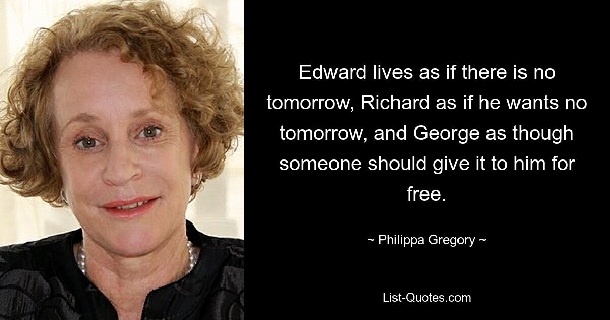 Edward lives as if there is no tomorrow, Richard as if he wants no tomorrow, and George as though someone should give it to him for free. — © Philippa Gregory