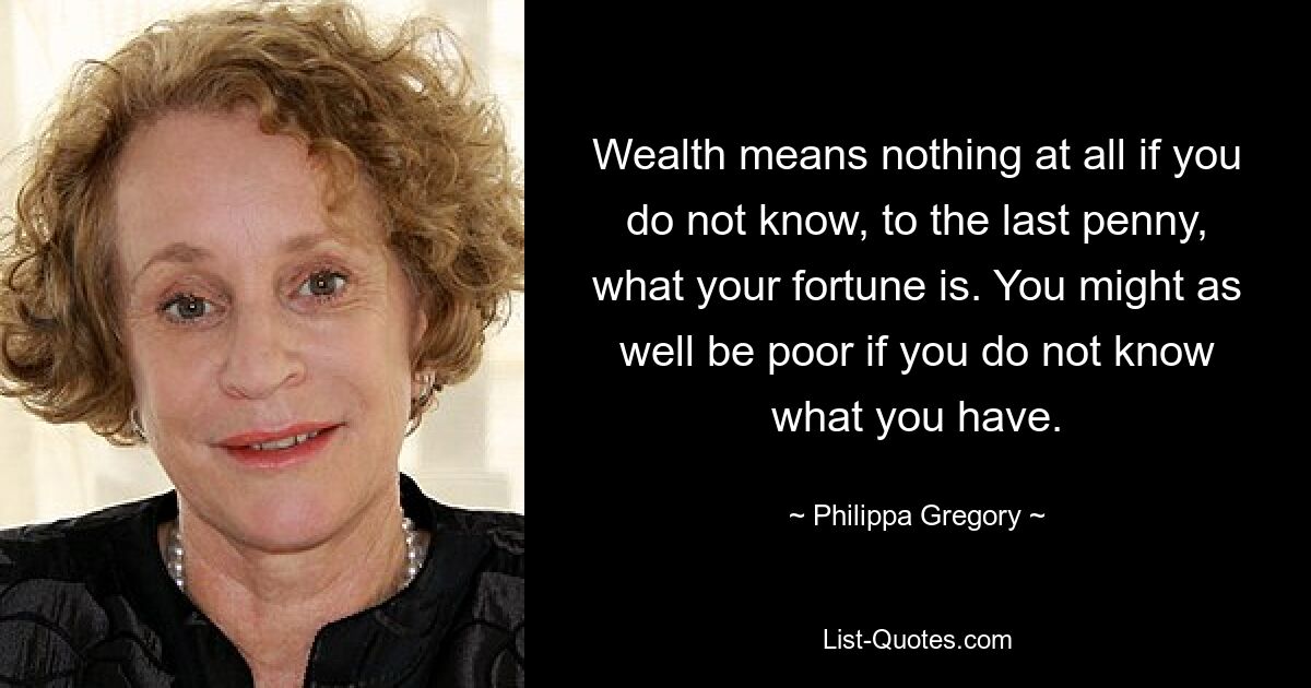 Wealth means nothing at all if you do not know, to the last penny, what your fortune is. You might as well be poor if you do not know what you have. — © Philippa Gregory