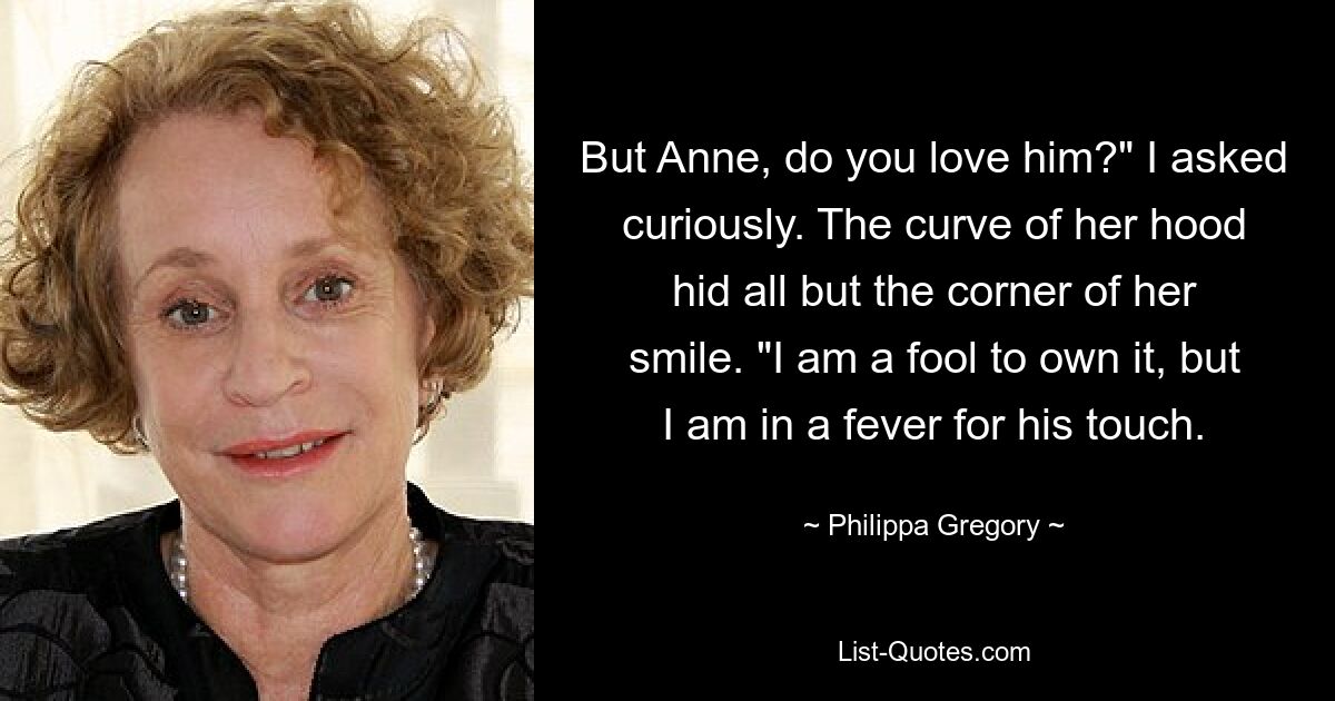 But Anne, do you love him?" I asked curiously. The curve of her hood hid all but the corner of her smile. "I am a fool to own it, but I am in a fever for his touch. — © Philippa Gregory